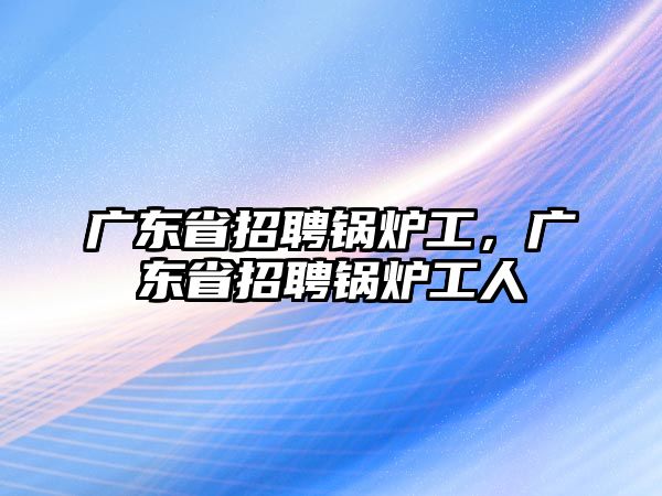 廣東省招聘鍋爐工，廣東省招聘鍋爐工人