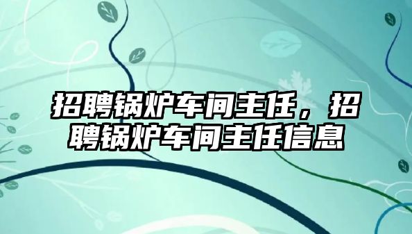 招聘鍋爐車間主任，招聘鍋爐車間主任信息