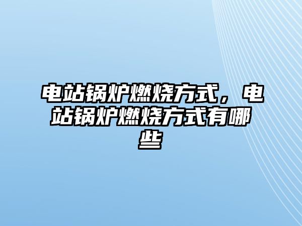 電站鍋爐燃燒方式，電站鍋爐燃燒方式有哪些