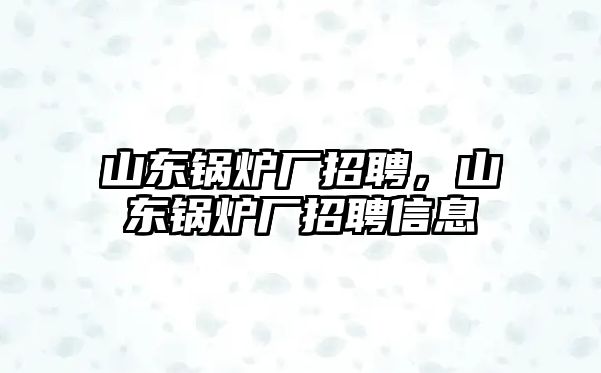 山東鍋爐廠招聘，山東鍋爐廠招聘信息