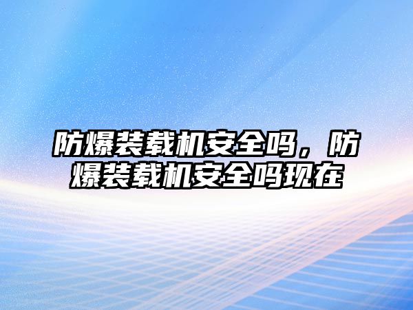 防爆裝載機(jī)安全嗎，防爆裝載機(jī)安全嗎現(xiàn)在