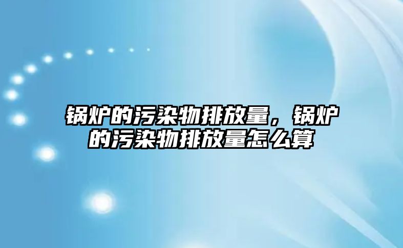 鍋爐的污染物排放量，鍋爐的污染物排放量怎么算