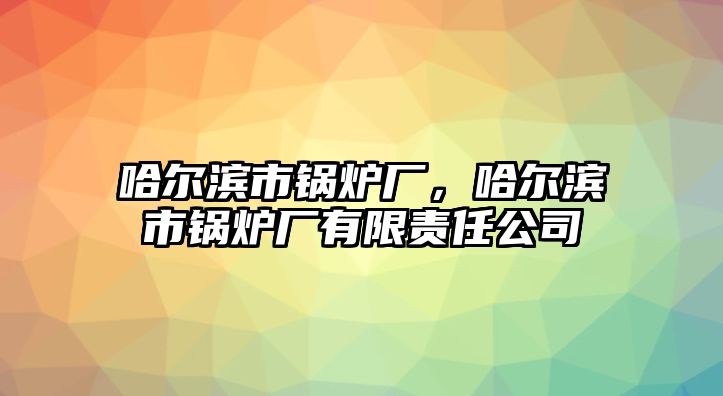 哈爾濱市鍋爐廠，哈爾濱市鍋爐廠有限責(zé)任公司