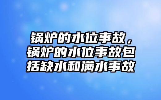 鍋爐的水位事故，鍋爐的水位事故包括缺水和滿水事故