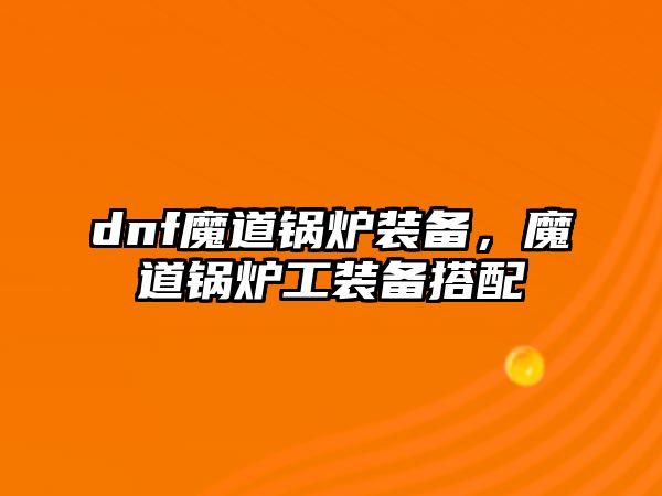 dnf魔道鍋爐裝備，魔道鍋爐工裝備搭配