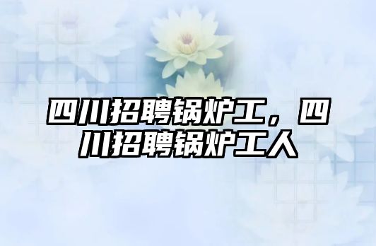 四川招聘鍋爐工，四川招聘鍋爐工人