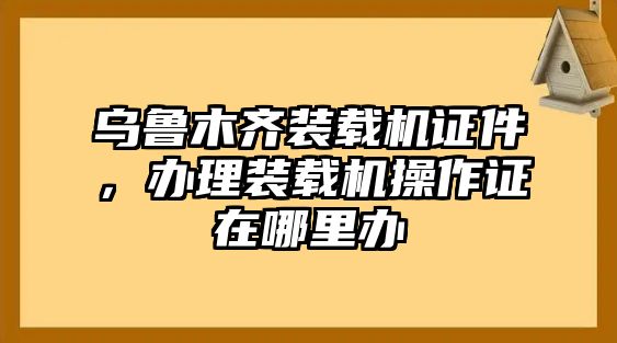 烏魯木齊裝載機證件，辦理裝載機操作證在哪里辦