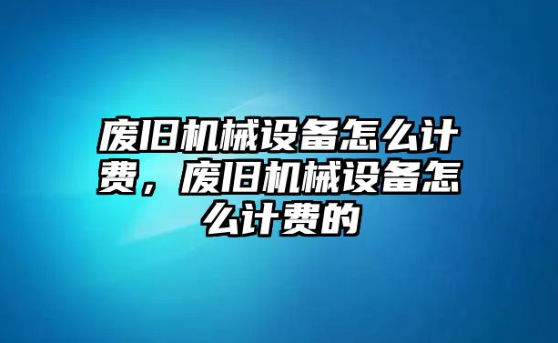 廢舊機(jī)械設(shè)備怎么計(jì)費(fèi)，廢舊機(jī)械設(shè)備怎么計(jì)費(fèi)的