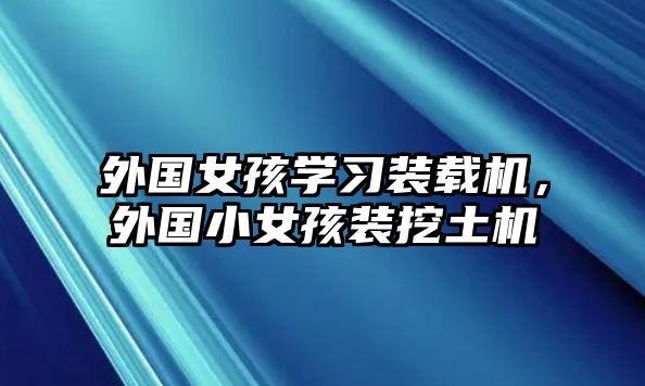 外國女孩學(xué)習(xí)裝載機，外國小女孩裝挖土機