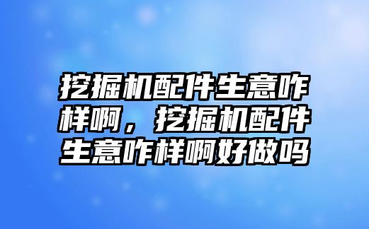 挖掘機配件生意咋樣啊，挖掘機配件生意咋樣啊好做嗎