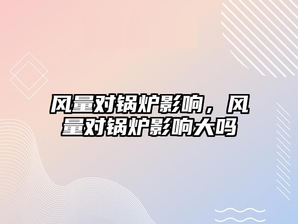 風(fēng)量對鍋爐影響，風(fēng)量對鍋爐影響大嗎