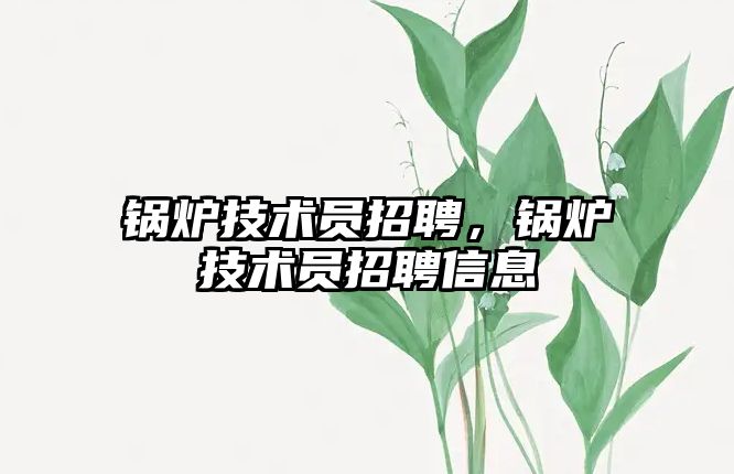 鍋爐技術(shù)員招聘，鍋爐技術(shù)員招聘信息