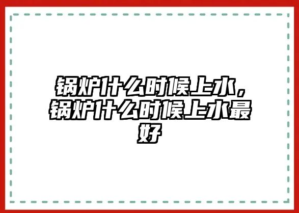 鍋爐什么時(shí)候上水，鍋爐什么時(shí)候上水最好