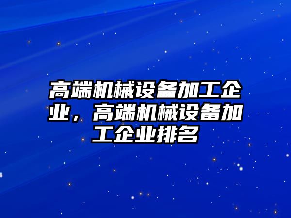 高端機(jī)械設(shè)備加工企業(yè)，高端機(jī)械設(shè)備加工企業(yè)排名