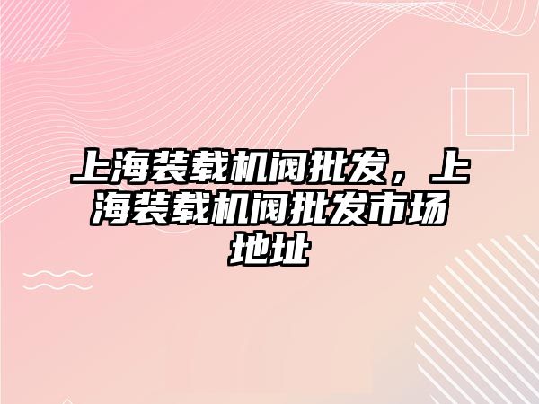 上海裝載機閥批發(fā)，上海裝載機閥批發(fā)市場地址