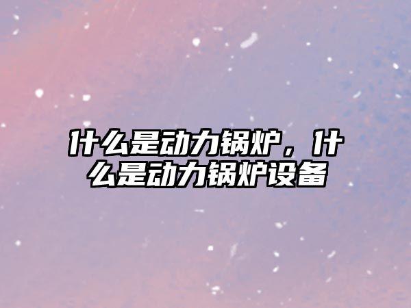 什么是動力鍋爐，什么是動力鍋爐設(shè)備