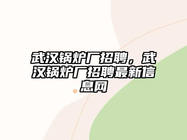 武漢鍋爐廠招聘，武漢鍋爐廠招聘最新信息網(wǎng)