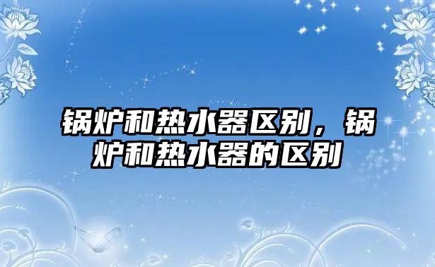 鍋爐和熱水器區(qū)別，鍋爐和熱水器的區(qū)別