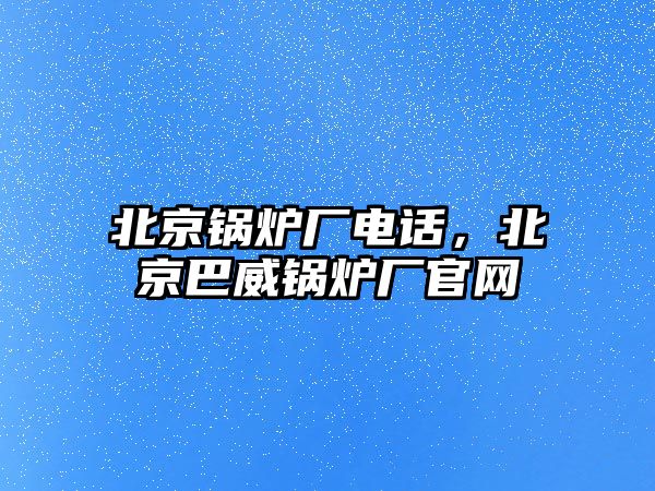 北京鍋爐廠電話，北京巴威鍋爐廠官網