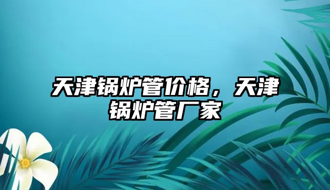 天津鍋爐管價格，天津鍋爐管廠家