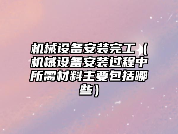 機械設備安裝完工（機械設備安裝過程中所需材料主要包括哪些）