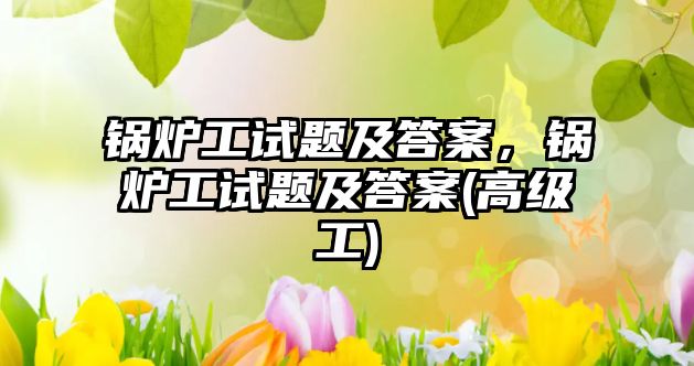 鍋爐工試題及答案，鍋爐工試題及答案(高級(jí)工)