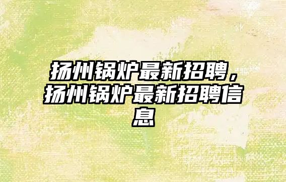 揚州鍋爐最新招聘，揚州鍋爐最新招聘信息