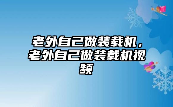 老外自己做裝載機，老外自己做裝載機視頻