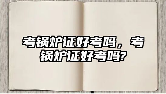 考鍋爐證好考嗎，考鍋爐證好考嗎?