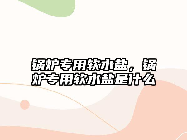 鍋爐專用軟水鹽，鍋爐專用軟水鹽是什么