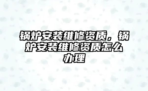 鍋爐安裝維修資質，鍋爐安裝維修資質怎么辦理