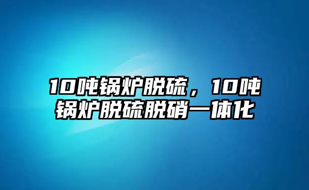 10噸鍋爐脫硫，10噸鍋爐脫硫脫硝一體化