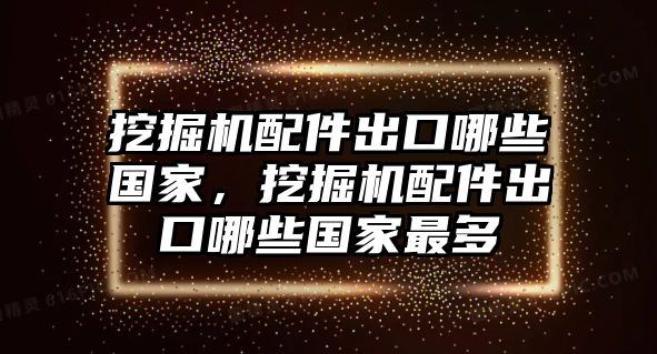 挖掘機(jī)配件出口哪些國(guó)家，挖掘機(jī)配件出口哪些國(guó)家最多