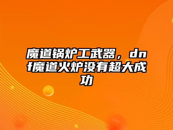 魔道鍋爐工武器，dnf魔道火爐沒有超大成功