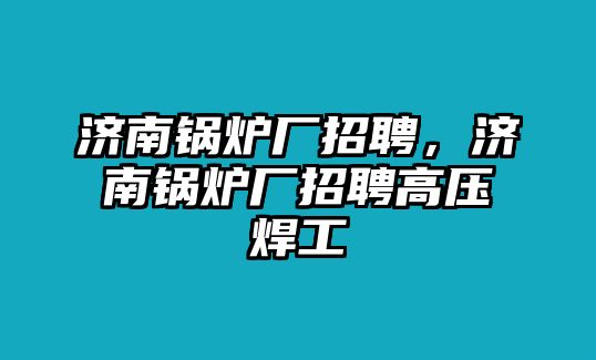 濟南鍋爐廠招聘，濟南鍋爐廠招聘高壓焊工