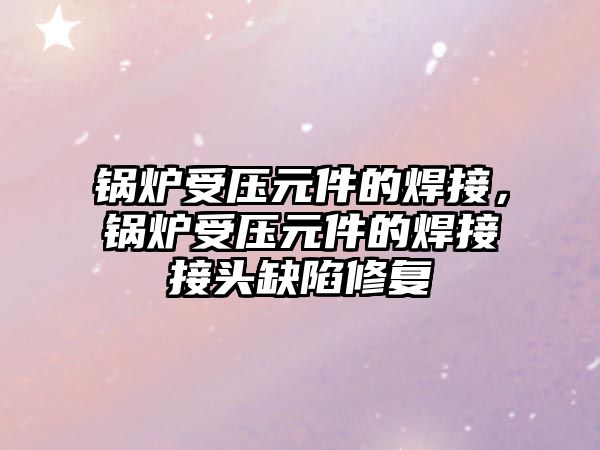 鍋爐受壓元件的焊接，鍋爐受壓元件的焊接接頭缺陷修復(fù)