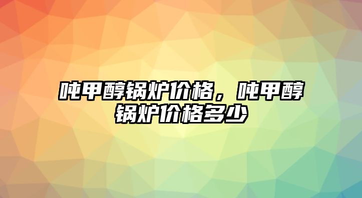 噸甲醇鍋爐價格，噸甲醇鍋爐價格多少