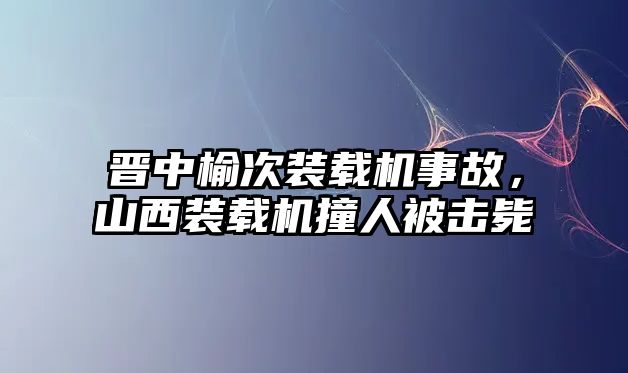 晉中榆次裝載機事故，山西裝載機撞人被擊斃