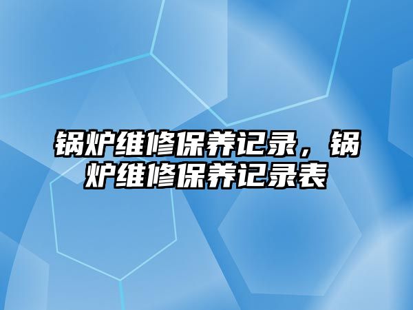 鍋爐維修保養(yǎng)記錄，鍋爐維修保養(yǎng)記錄表