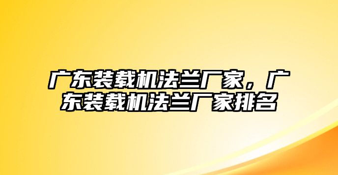 廣東裝載機法蘭廠家，廣東裝載機法蘭廠家排名