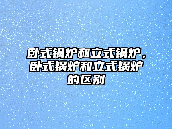 臥式鍋爐和立式鍋爐，臥式鍋爐和立式鍋爐的區(qū)別