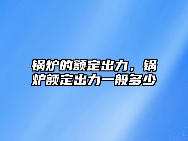 鍋爐的額定出力，鍋爐額定出力一般多少