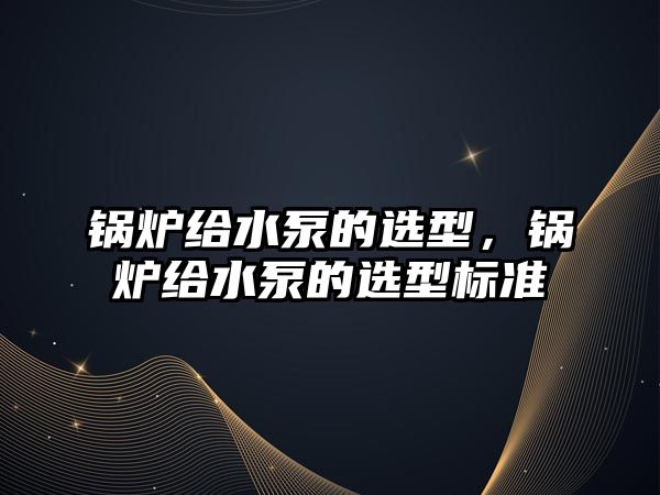 鍋爐給水泵的選型，鍋爐給水泵的選型標(biāo)準(zhǔn)