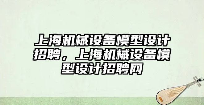 上海機械設(shè)備模型設(shè)計招聘，上海機械設(shè)備模型設(shè)計招聘網(wǎng)