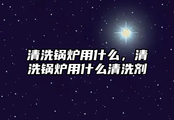 清洗鍋爐用什么，清洗鍋爐用什么清洗劑