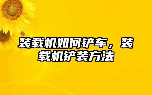 裝載機如何鏟車，裝載機鏟裝方法