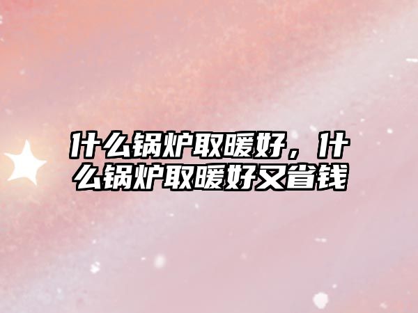 什么鍋爐取暖好，什么鍋爐取暖好又省錢