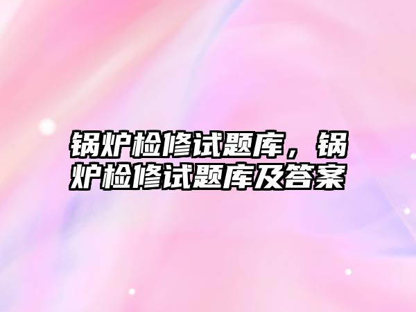 鍋爐檢修試題庫，鍋爐檢修試題庫及答案