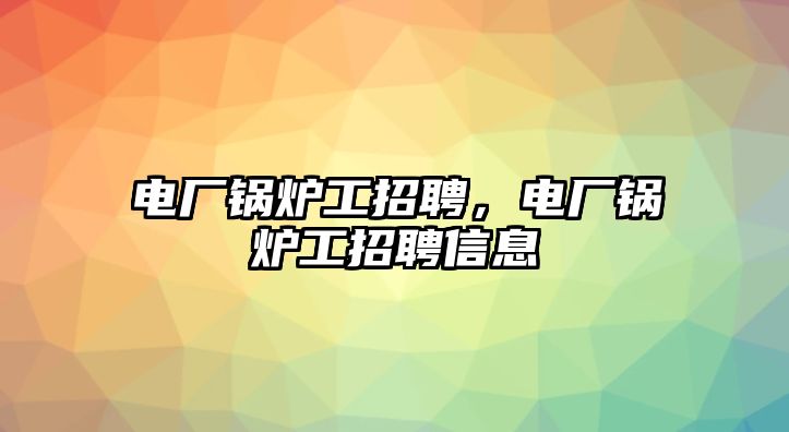 電廠鍋爐工招聘，電廠鍋爐工招聘信息