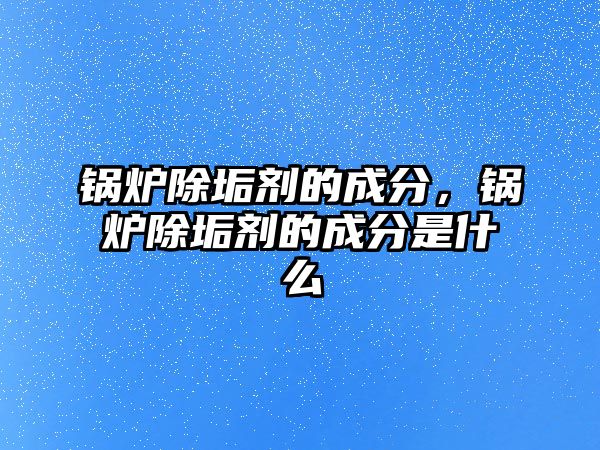 鍋爐除垢劑的成分，鍋爐除垢劑的成分是什么